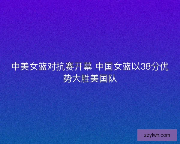 中美女篮对抗赛开幕 中国女篮以38分优势大胜美国队